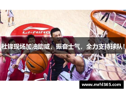 杜锋现场加油助威，振奋士气，全力支持球队！